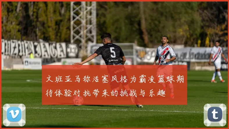 文班亚马称活塞风格为霸凌篮球期待体验对抗带来的挑战与乐趣
