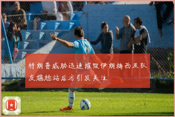 特朗普威胁迅速摧毁伊朗梅西及队友尴尬站后方引发关注