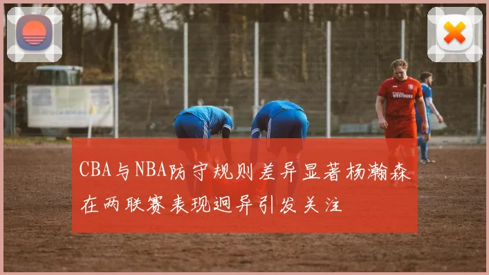 CBA与NBA防守规则差异显著杨瀚森在两联赛表现迥异引发关注
