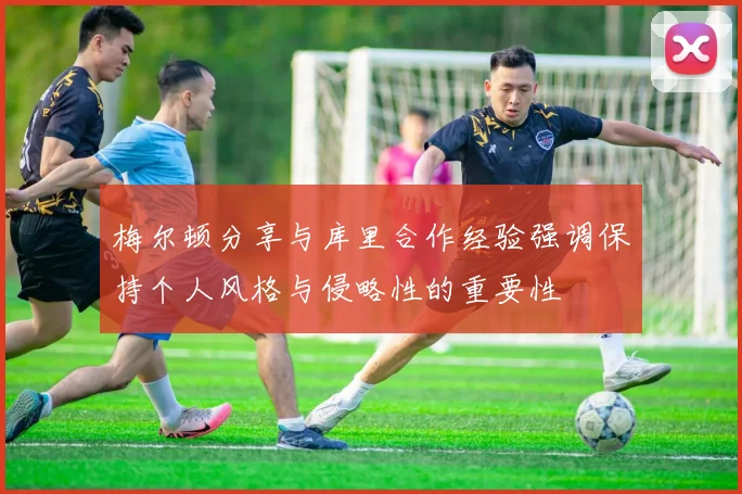 梅尔顿分享与库里合作经验强调保持个人风格与侵略性的重要性