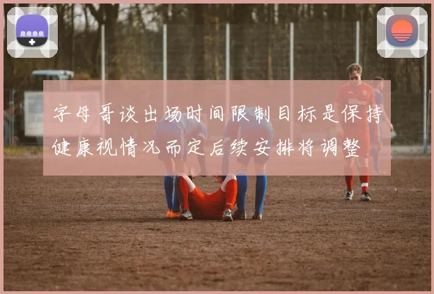 字母哥谈出场时间限制目标是保持健康视情况而定后续安排将调整