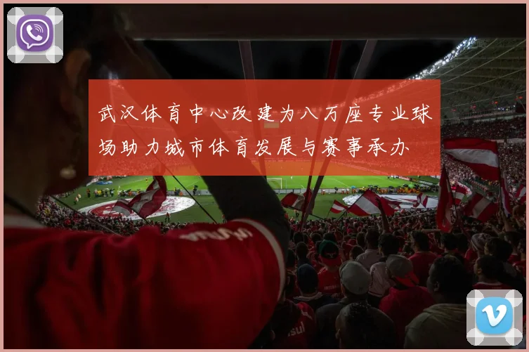 武汉体育中心改建为八万座专业球场助力城市体育发展与赛事承办