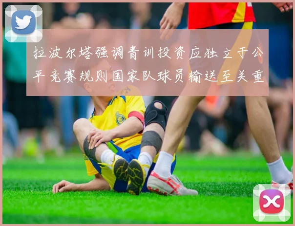 拉波尔塔强调青训投资应独立于公平竞赛规则国家队球员输送至关重要