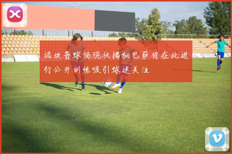 诺坎普球场现状揭秘巴萨将在此进行公开训练吸引球迷关注