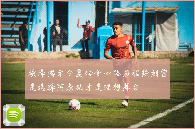 埃泽揭示今夏转会心路历程热刺曾是选择阿森纳才是理想舞台