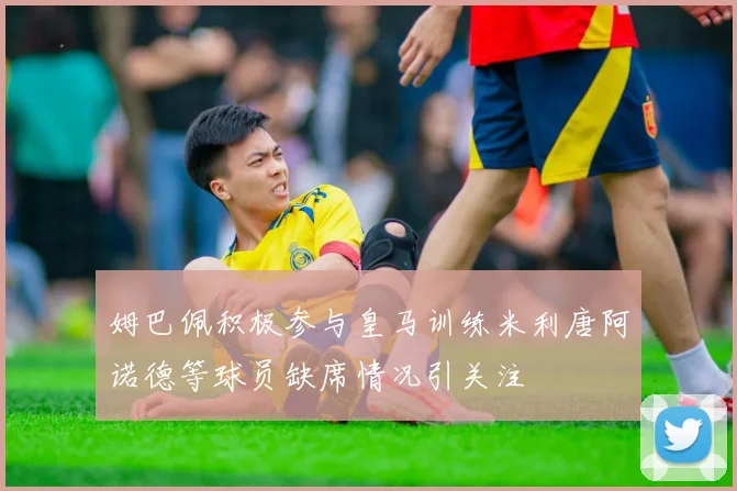 姆巴佩积极参与皇马训练米利唐阿诺德等球员缺席情况引关注