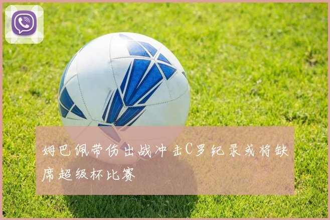 姆巴佩带伤出战冲击C罗纪录或将缺席超级杯比赛