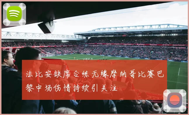 法比安缺席合练无缘摩纳哥比赛巴黎中场伤情持续引关注