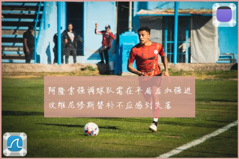 阿隆索强调球队需在平局后加强进攻维尼修斯替补不应感到失落