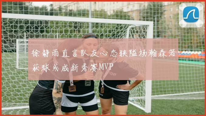徐静雨直言队友心态狭隘杨瀚森若获球或成新秀赛MVP