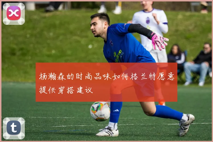 杨瀚森的时尚品味如何格兰特愿意提供穿搭建议