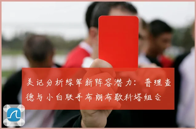 美记分析绿军新阵容潜力：普理查德与小白联手布朗布歇科塔组合