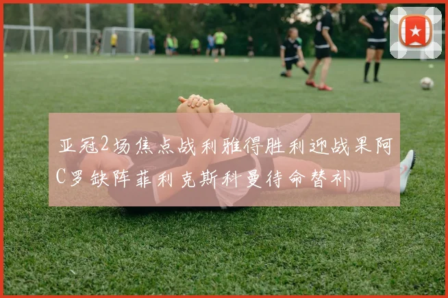 亚冠2场焦点战利雅得胜利迎战果阿C罗缺阵菲利克斯科曼待命替补