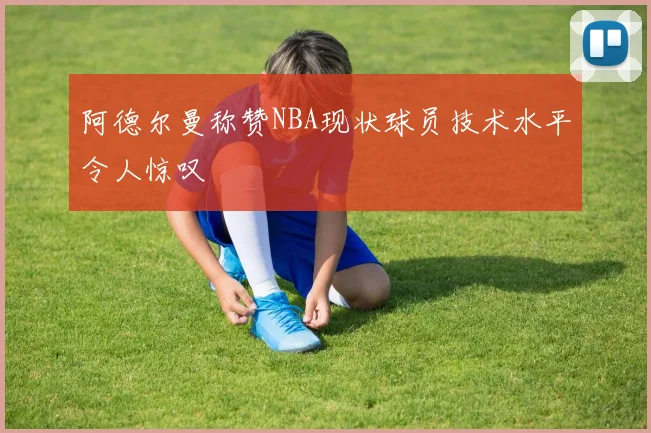 阿德尔曼称赞NBA现状球员技术水平令人惊叹