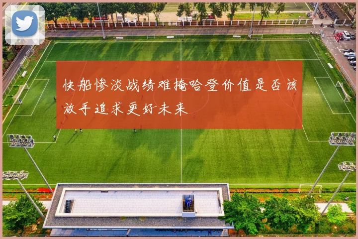 快船惨淡战绩难掩哈登价值是否该放手追求更好未来