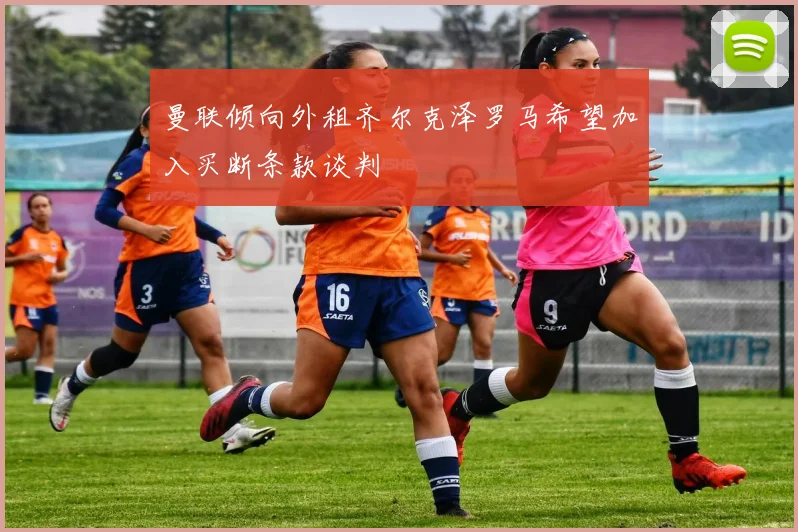 曼联倾向外租齐尔克泽罗马希望加入买断条款谈判