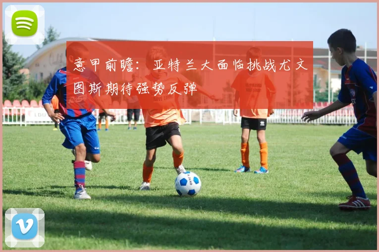 意甲前瞻：亚特兰大面临挑战尤文图斯期待强势反弹